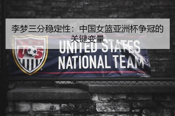 李梦三分稳定性：中国女篮亚洲杯争冠的关键变量