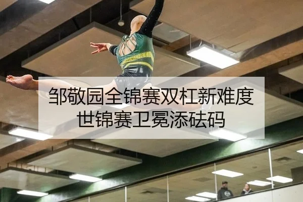 邹敬园全锦赛双杠新难度 世锦赛卫冕添砝码