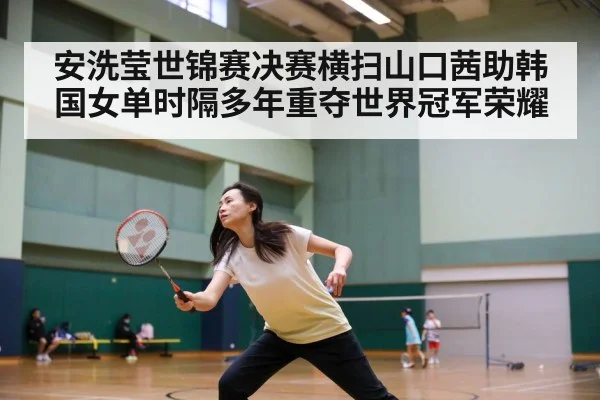 安洗莹世锦赛决赛横扫山口茜助韩国女单时隔多年重夺世界冠军荣耀